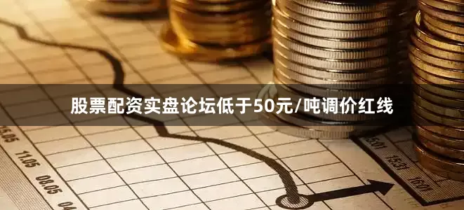 股票配资实盘论坛低于50元/吨调价红线